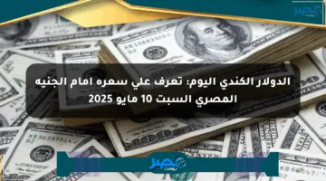 الدولار الكندي اليوم: تعرف على سعره أمام الجنيه المصري السبت 10 مايو 2025